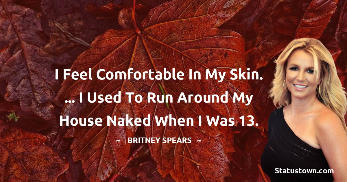 I feel comfortable in my skin. ... I used to run around my house naked when I was 13. - Britney Spears quotes